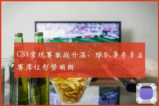 CBA常规赛激战升温，球队争夺季后赛席位形势明朗