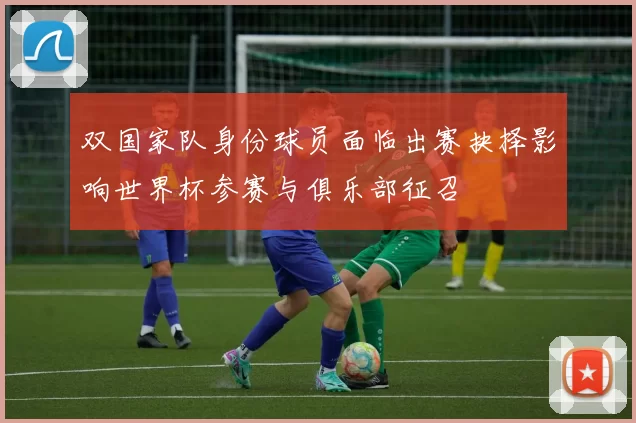 双国家队身份球员面临出赛抉择影响世界杯参赛与俱乐部征召