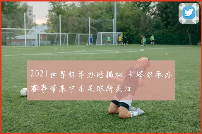 2021世界杯举办地揭秘 卡塔尔承办赛事带来中东足球新关注