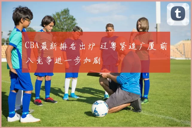 CBA最新排名出炉 辽粤紧追广厦 前八竞争进一步加剧