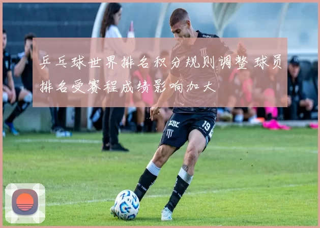 乒乓球世界排名积分规则调整 球员排名受赛程成绩影响加大