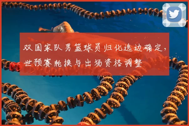 双国家队男篮球员归化选边确定，世预赛轮换与出场资格调整