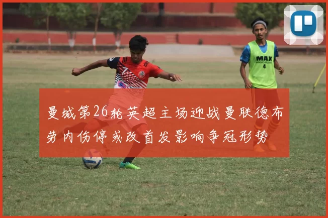 曼城第26轮英超主场迎战曼联德布劳内伤停或改首发影响争冠形势