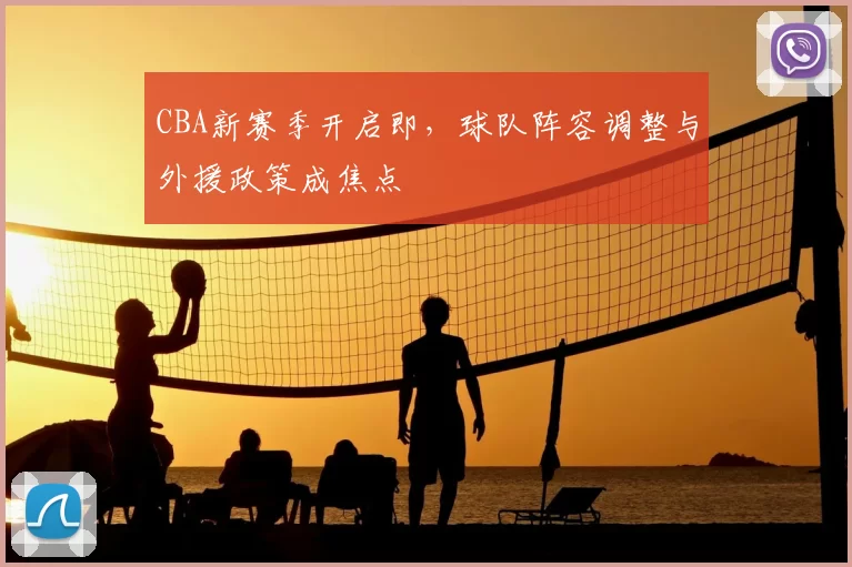 CBA新赛季开启即，球队阵容调整与外援政策成焦点