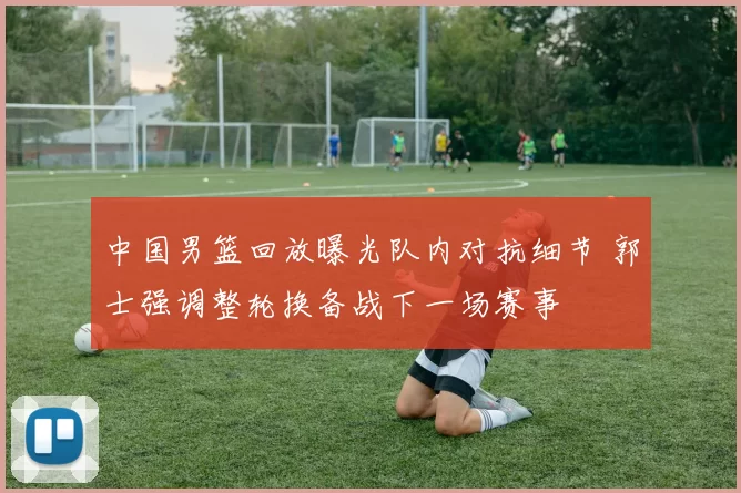 中国男篮回放曝光队内对抗细节 郭士强调整轮换备战下一场赛事
