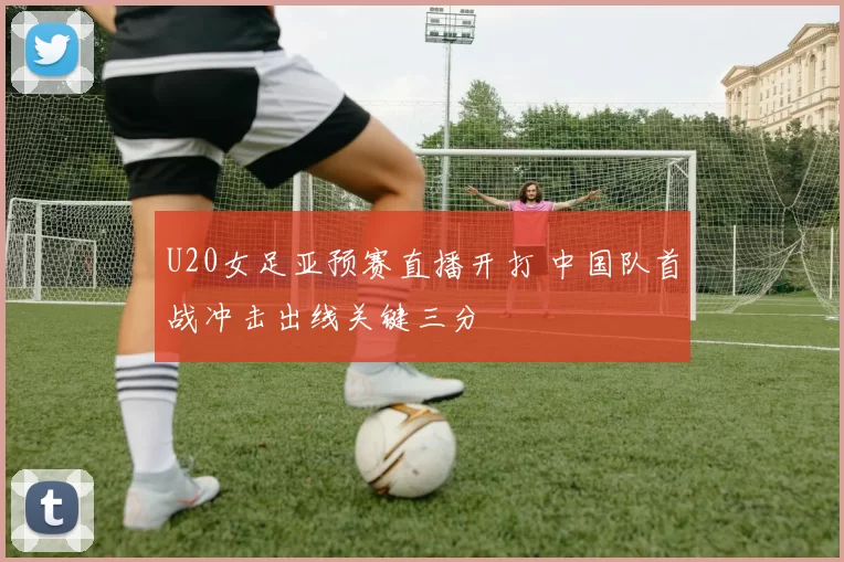 U20女足亚预赛直播开打 中国队首战冲击出线关键三分