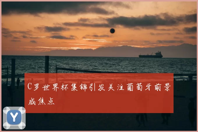 C罗世界杯集锦引发关注葡萄牙前景成焦点