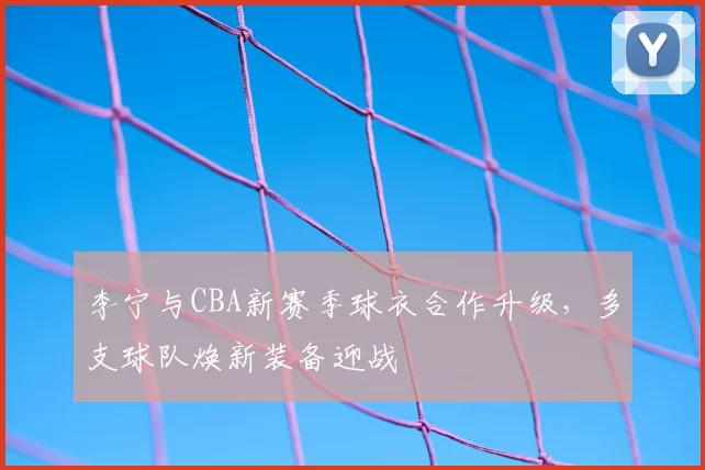 李宁与CBA新赛季球衣合作升级，多支球队焕新装备迎战