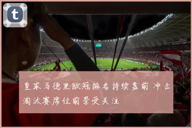 皇家马德里欧冠排名持续靠前 冲击淘汰赛席位前景受关注
