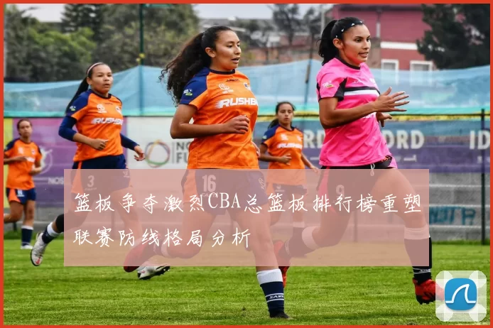 篮板争夺激烈CBA总篮板排行榜重塑联赛防线格局分析