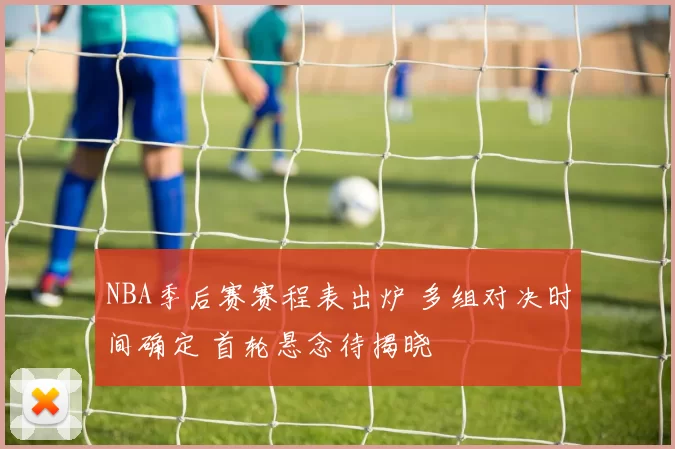 NBA季后赛赛程表出炉 多组对决时间确定 首轮悬念待揭晓