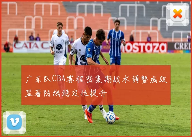 广东队CBA赛程密集期战术调整成效显著防线稳定性提升