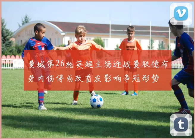 曼城第26轮英超主场迎战曼联德布劳内伤停或改首发影响争冠形势