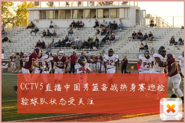 CCTV5直播中国男篮备战热身赛迎检验球队状态受关注