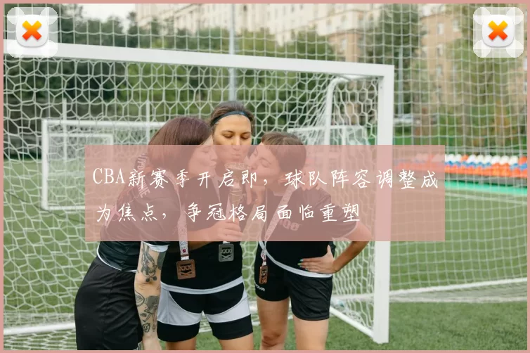 CBA新赛季开启即，球队阵容调整成为焦点，争冠格局面临重塑