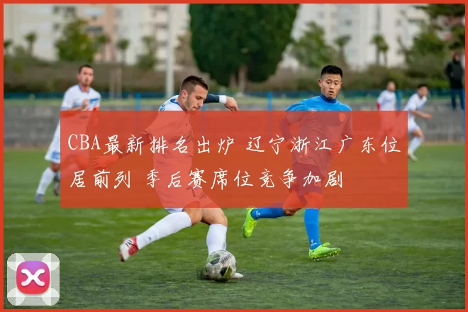 CBA最新排名出炉 辽宁浙江广东位居前列 季后赛席位竞争加剧