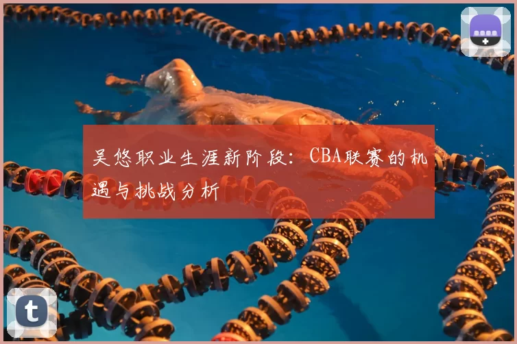 吴悠职业生涯新阶段：CBA联赛的机遇与挑战分析