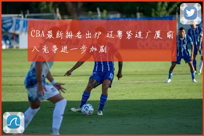 CBA最新排名出炉 辽粤紧追广厦 前八竞争进一步加剧