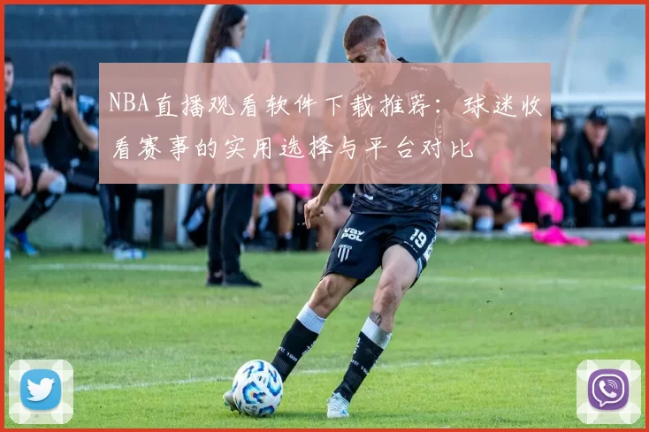 NBA直播观看软件下载推荐：球迷收看赛事的实用选择与平台对比
