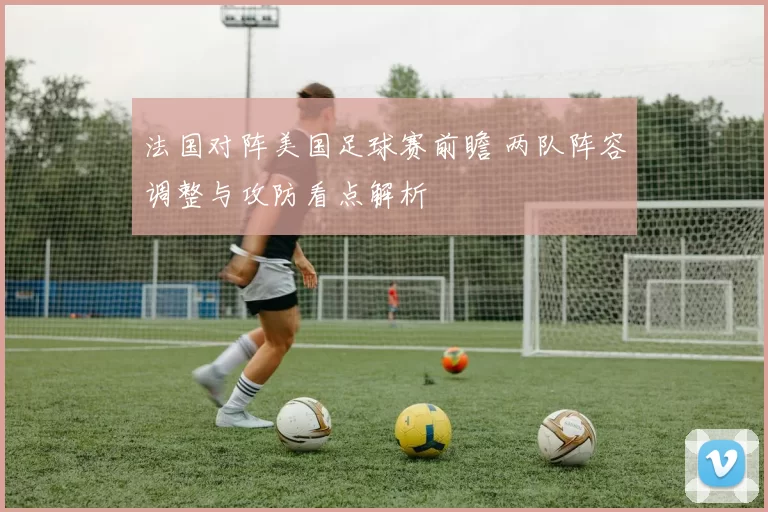 法国对阵美国足球赛前瞻 两队阵容调整与攻防看点解析