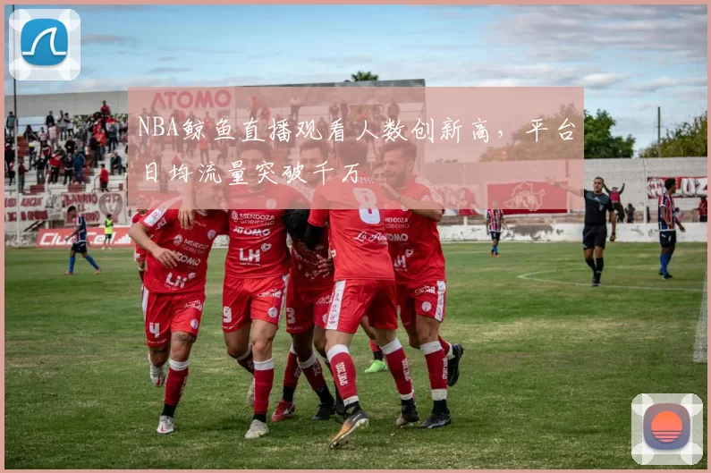 NBA鲸鱼直播观看人数创新高，平台日均流量突破千万