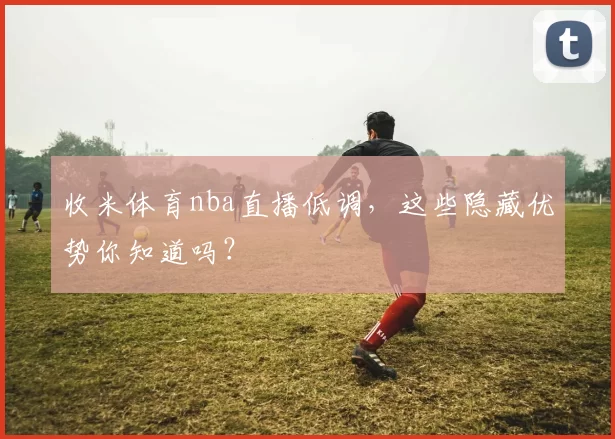 收米体育nba直播低调,这些隐藏优势你知道吗?