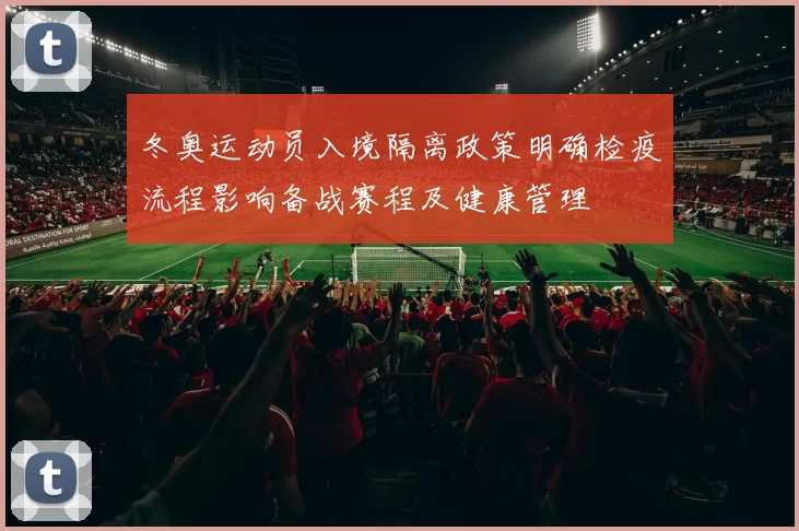 冬奥运动员入境隔离政策明确检疫流程影响备战赛程及健康管理