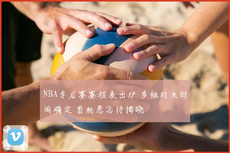 NBA季后赛赛程表出炉 多组对决时间确定 首轮悬念待揭晓