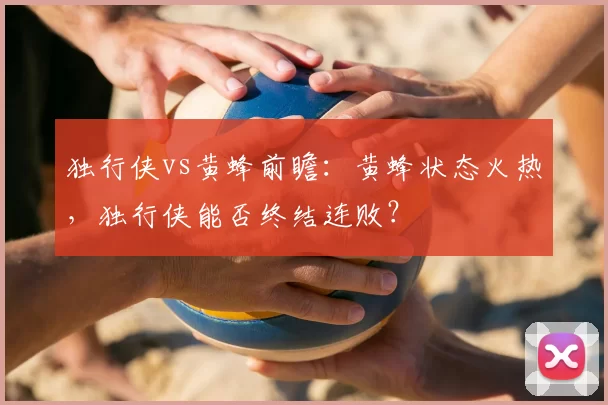 独行侠vs黄蜂前瞻:黄蜂状态火热,独行侠能否终结连败?