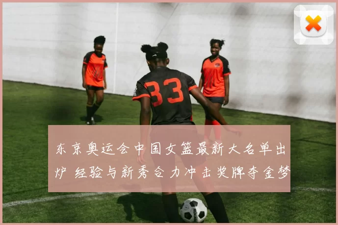 东京奥运会中国女篮最新大名单出炉 经验与新秀合力冲击奖牌夺金梦