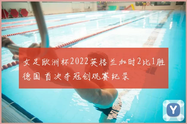 女足欧洲杯2022英格兰加时2比1胜德国 首次夺冠创观赛纪录