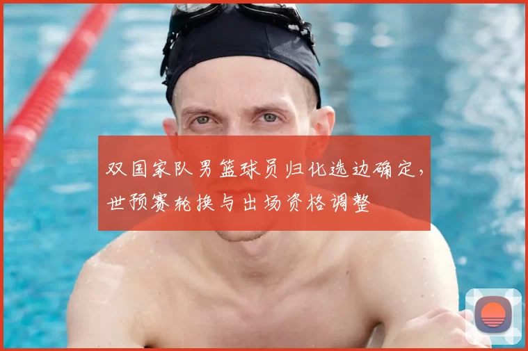 双国家队男篮球员归化选边确定，世预赛轮换与出场资格调整