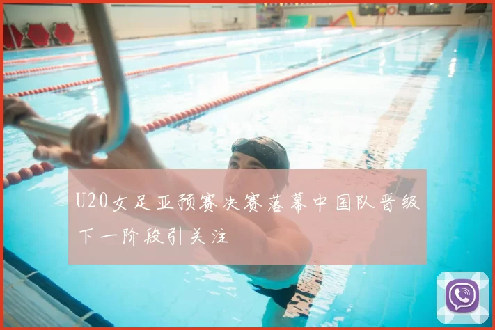 U20女足亚预赛决赛落幕中国队晋级下一阶段引关注