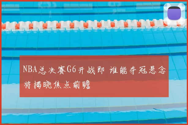 NBA总决赛G6开战即 谁能夺冠悬念将揭晓焦点前瞻