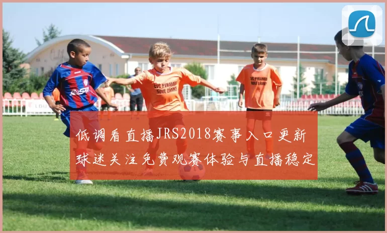 低调看直播JRS2018赛事入口更新 球迷关注免费观赛体验与直播稳定性