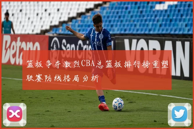 篮板争夺激烈CBA总篮板排行榜重塑联赛防线格局分析