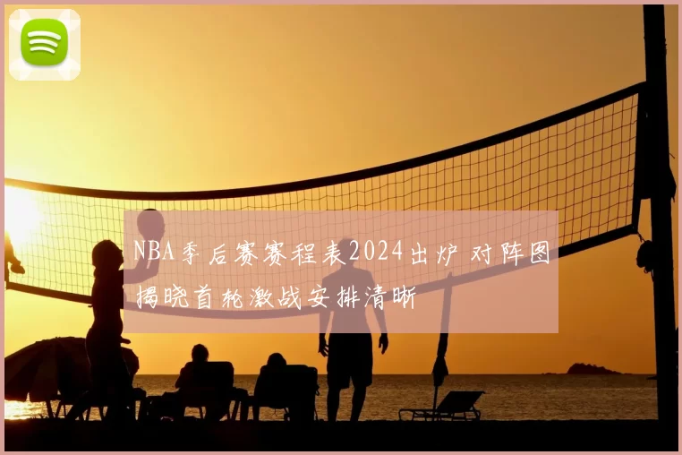 NBA季后赛赛程表2024出炉 对阵图揭晓首轮激战安排清晰