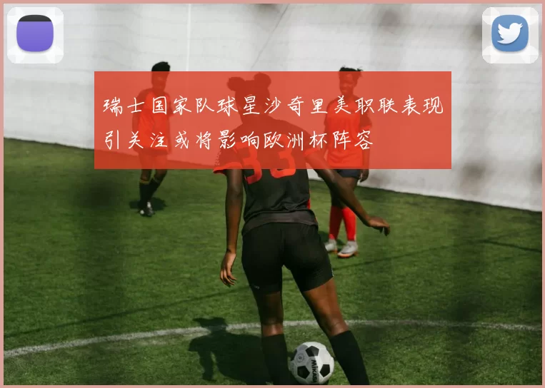 瑞士国家队球星沙奇里美职联表现引关注或将影响欧洲杯阵容