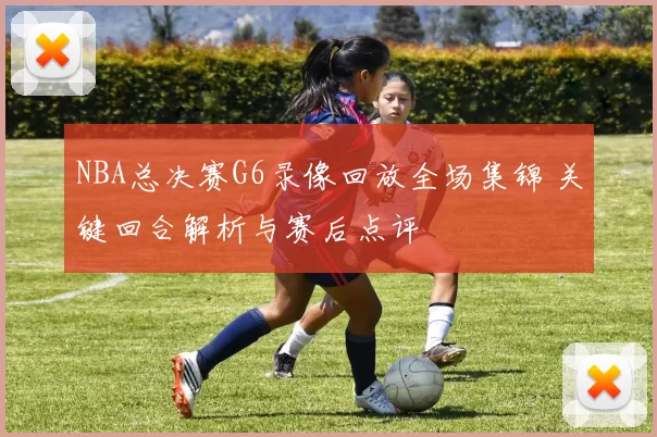 NBA总决赛G6录像回放全场集锦 关键回合解析与赛后点评