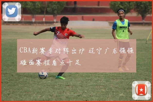 CBA新赛季对阵出炉 辽宁广东强强碰面赛程看点十足