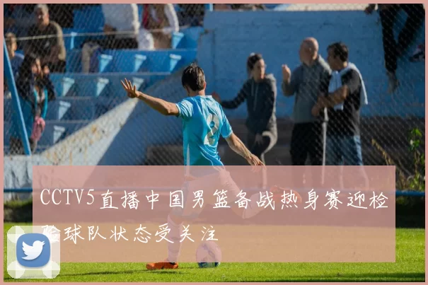 CCTV5直播中国男篮备战热身赛迎检验球队状态受关注