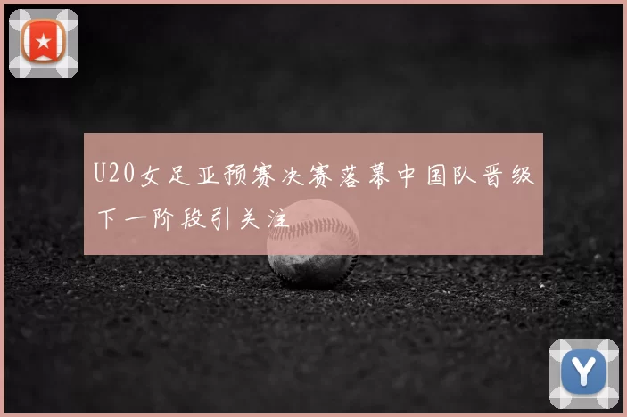 U20女足亚预赛决赛落幕中国队晋级下一阶段引关注