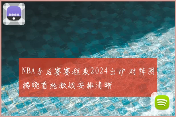 NBA季后赛赛程表2024出炉 对阵图揭晓首轮激战安排清晰