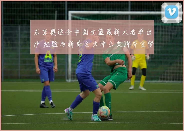 东京奥运会中国女篮最新大名单出炉 经验与新秀合力冲击奖牌夺金梦