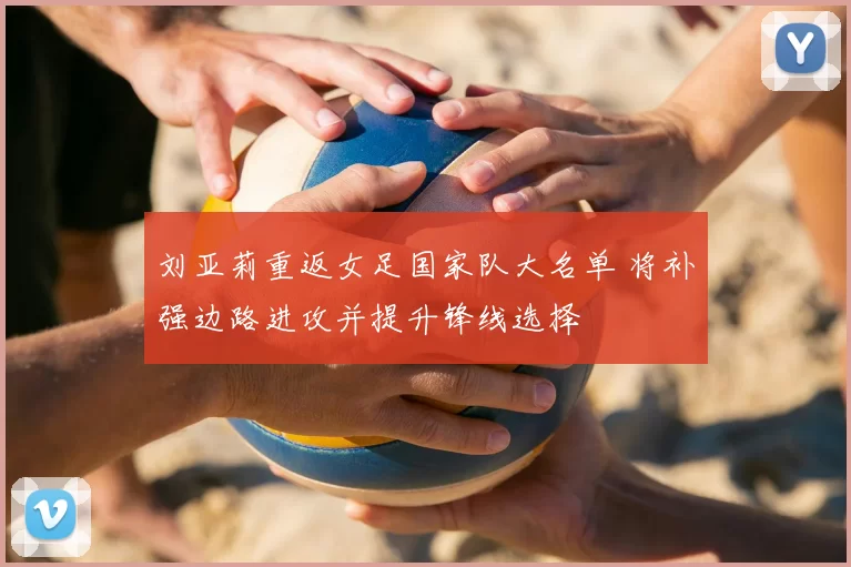 刘亚莉重返女足国家队大名单 将补强边路进攻并提升锋线选择