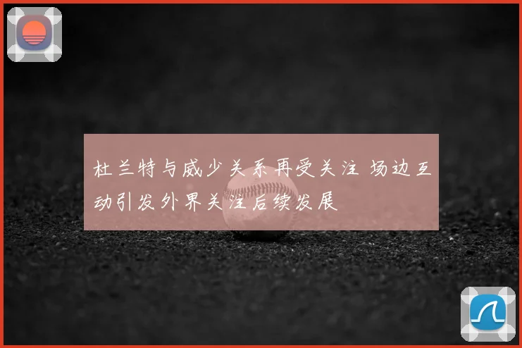 杜兰特与威少关系再受关注 场边互动引发外界关注后续发展