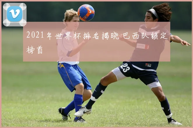 2021年世界杯排名揭晓 巴西队锁定榜首