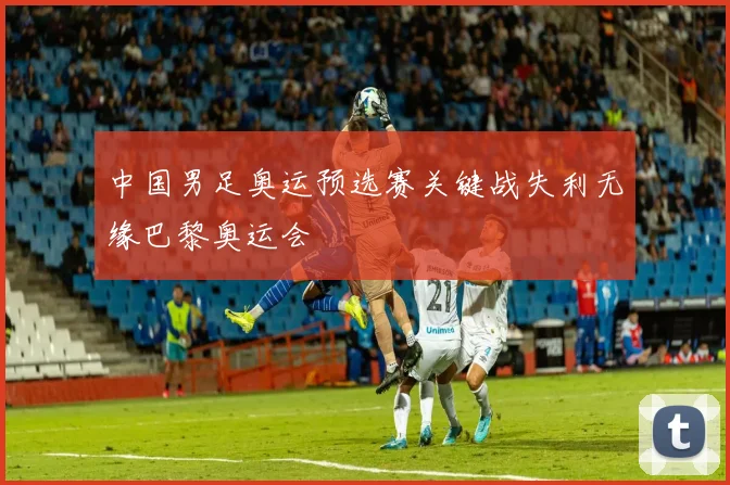 中国男足奥运预选赛关键战失利无缘巴黎奥运会