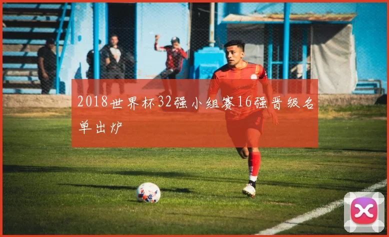 2018世界杯32强小组赛16强晋级名单出炉