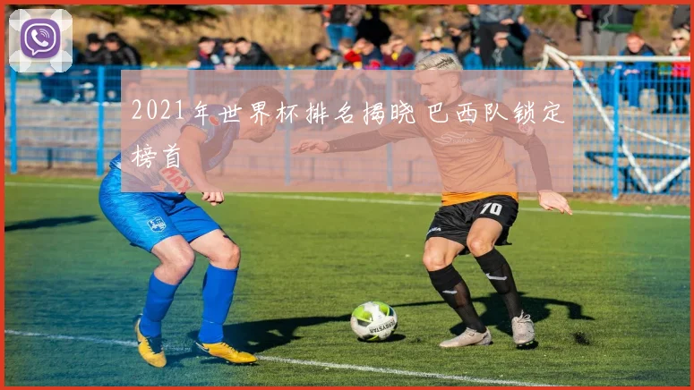 2021年世界杯排名揭晓 巴西队锁定榜首